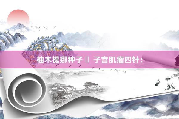 柚木提娜种子 ​子宫肌瘤四针：