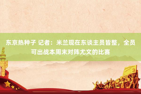 东京热种子 记者：米兰现在东谈主员皆整，全员可出战本周末对阵尤文的比赛