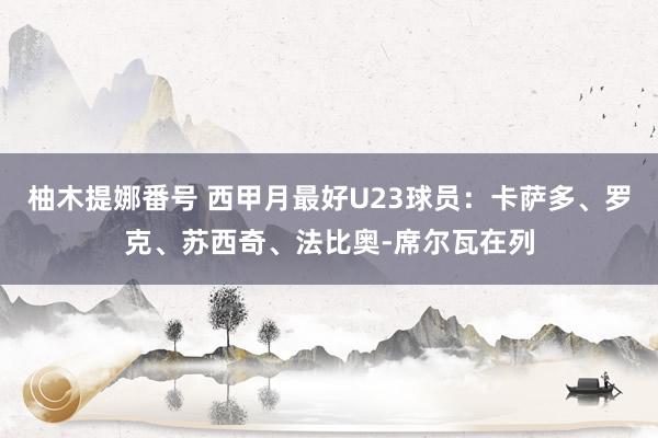 柚木提娜番号 西甲月最好U23球员：卡萨多、罗克、苏西奇、法比奥-席尔瓦在列
