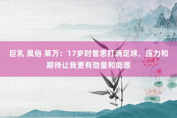 巨乳 風俗 莱万：17岁时曾思打消足球，压力和期待让我更有劲量和能源