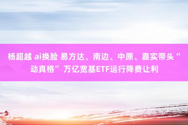 杨超越 ai换脸 易方达、南边、中原、嘉实带头“动真格” 万亿宽基ETF运行降费让利