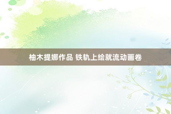 柚木提娜作品 铁轨上绘就流动画卷