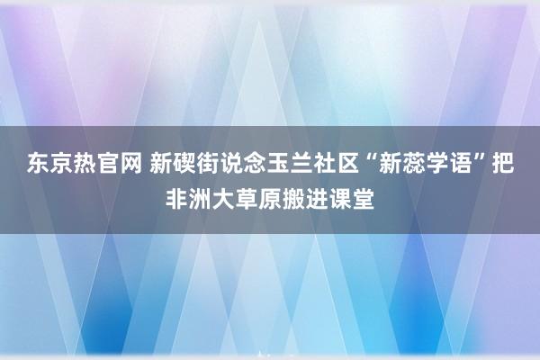 东京热官网 新碶街说念玉兰社区“新蕊学语”把非洲大草原搬进课堂