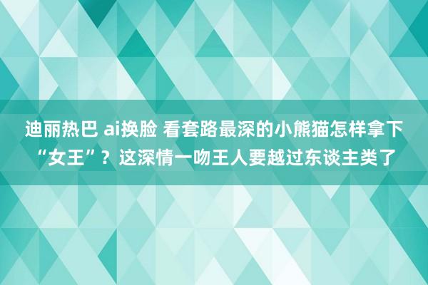 迪丽热巴 ai换脸 看套路最深的小熊猫怎样拿下“女王”？这深情一吻王人要越过东谈主类了
