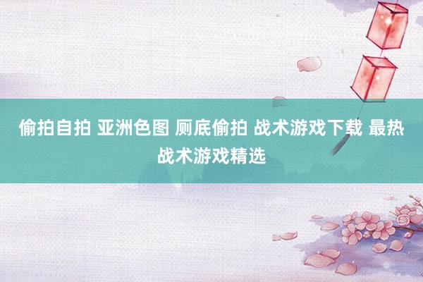 偷拍自拍 亚洲色图 厕底偷拍 战术游戏下载 最热战术游戏精选
