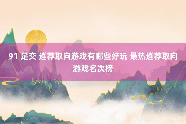 91 足交 遴荐取向游戏有哪些好玩 最热遴荐取向游戏名次榜