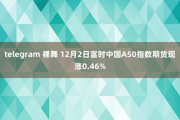 telegram 裸舞 12月2日富时中国A50指数期货现涨0.46%