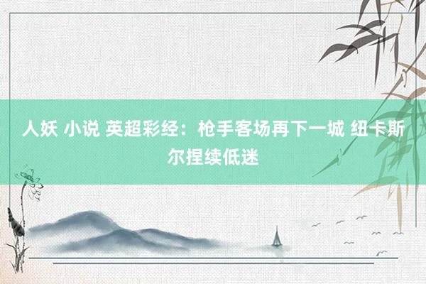 人妖 小说 英超彩经：枪手客场再下一城 纽卡斯尔捏续低迷