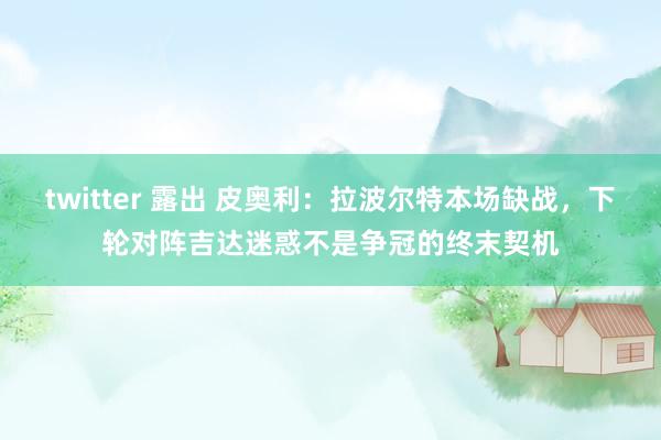 twitter 露出 皮奥利：拉波尔特本场缺战，下轮对阵吉达迷惑不是争冠的终末契机