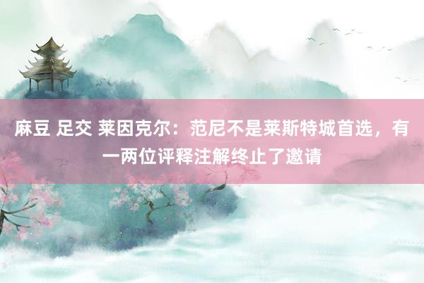 麻豆 足交 莱因克尔：范尼不是莱斯特城首选，有一两位评释注解终止了邀请