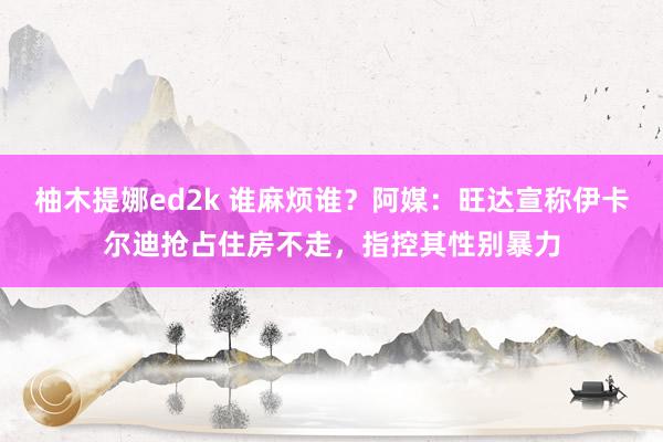 柚木提娜ed2k 谁麻烦谁？阿媒：旺达宣称伊卡尔迪抢占住房不走，指控其性别暴力