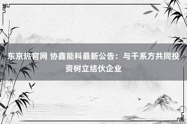 东京热官网 协鑫能科最新公告：与干系方共同投资树立结伙企业