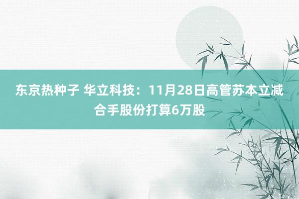 东京热种子 华立科技：11月28日高管苏本立减合手股份打算6万股