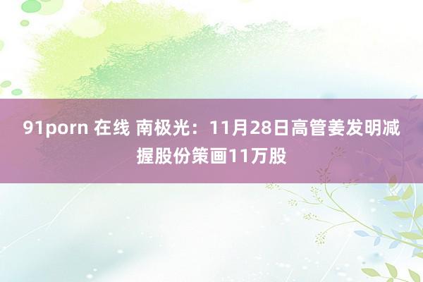 91porn 在线 南极光：11月28日高管姜发明减握股份策画11万股