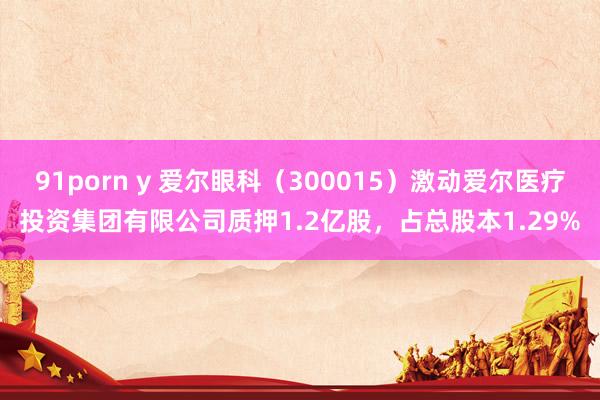 91porn y 爱尔眼科（300015）激动爱尔医疗投资集团有限公司质押1.2亿股，占总股本1.29%