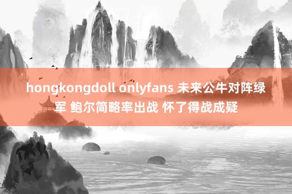 hongkongdoll onlyfans 未来公牛对阵绿军 鲍尔简略率出战 怀了得战成疑