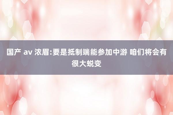 国产 av 浓眉:要是抵制端能参加中游 咱们将会有很大蜕变