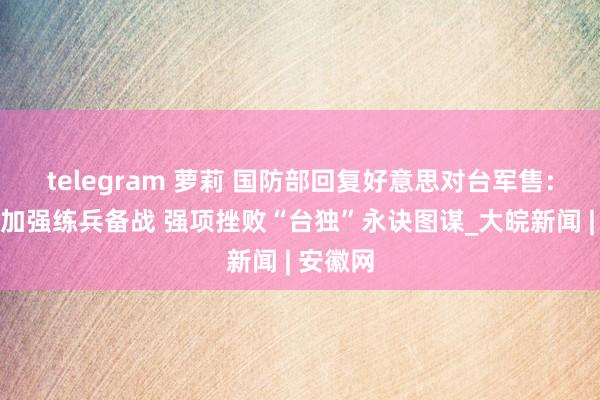 telegram 萝莉 国防部回复好意思对台军售：将捏续加强练兵备战 强项挫败“台独”永诀图谋_大皖新闻 | 安徽网
