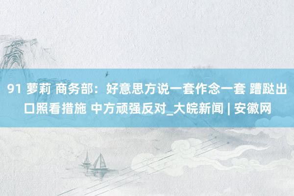 91 萝莉 商务部：好意思方说一套作念一套 蹧跶出口照看措施 中方顽强反对_大皖新闻 | 安徽网