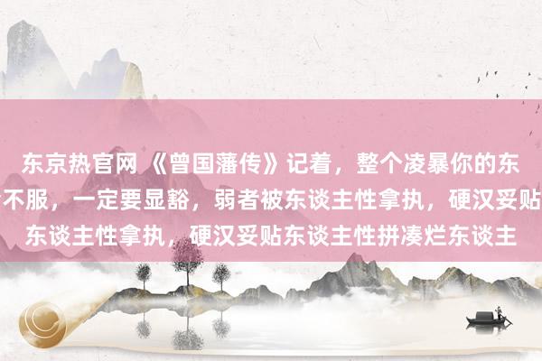东京热官网 《曾国藩传》记着，整个凌暴你的东谈主，赌的即是你不会不服，一定要显豁，弱者被东谈主性拿执，硬汉妥贴东谈主性拼凑烂东谈主