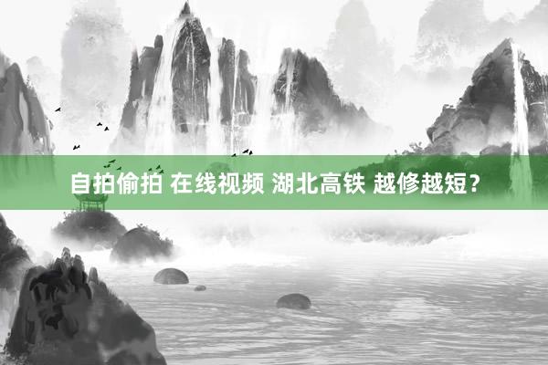 自拍偷拍 在线视频 湖北高铁 越修越短？