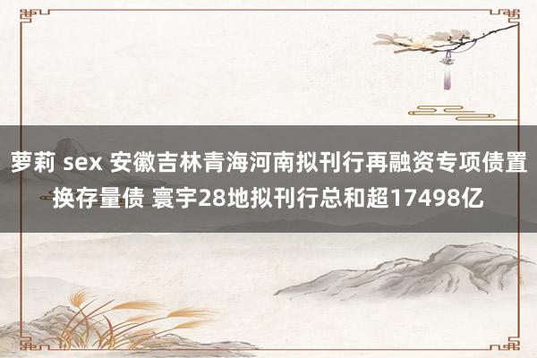 萝莉 sex 安徽吉林青海河南拟刊行再融资专项债置换存量债 寰宇28地拟刊行总和超17498亿