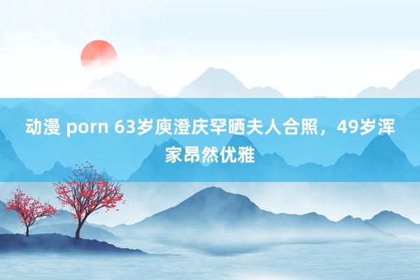 动漫 porn 63岁庾澄庆罕晒夫人合照，49岁浑家昂然优雅