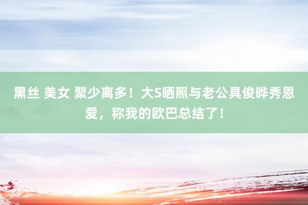 黑丝 美女 聚少离多！大S晒照与老公具俊晔秀恩爱，称我的欧巴总结了！