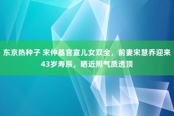 东京热种子 宋仲基官宣儿女双全，前妻宋慧乔迎来43岁寿辰，晒近照气质透顶