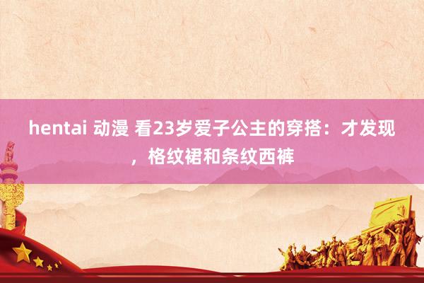 hentai 动漫 看23岁爱子公主的穿搭：才发现，格纹裙和条纹西裤
