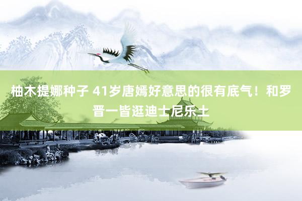 柚木提娜种子 41岁唐嫣好意思的很有底气！和罗晋一皆逛迪士尼乐土