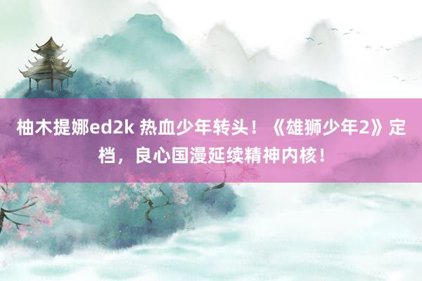 柚木提娜ed2k 热血少年转头！《雄狮少年2》定档，良心国漫延续精神内核！
