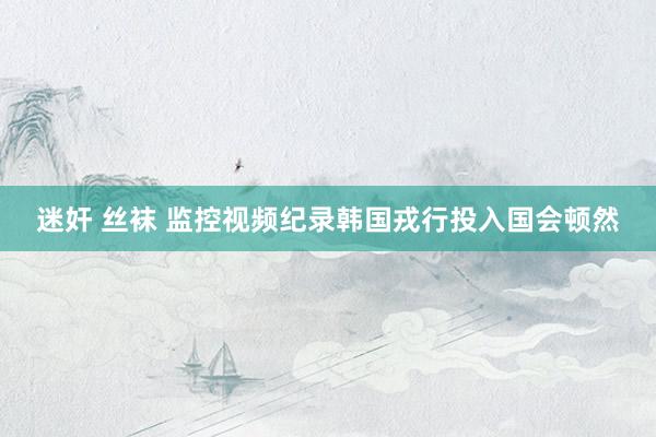 迷奸 丝袜 监控视频纪录韩国戎行投入国会顿然