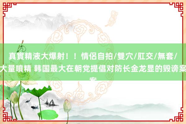 真實精液大爆射！！情侶自拍/雙穴/肛交/無套/大量噴精 韩国最大在朝党提倡对防长金龙显的毁谤案