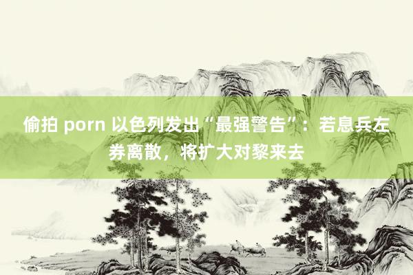 偷拍 porn 以色列发出“最强警告”：若息兵左券离散，将扩大对黎来去