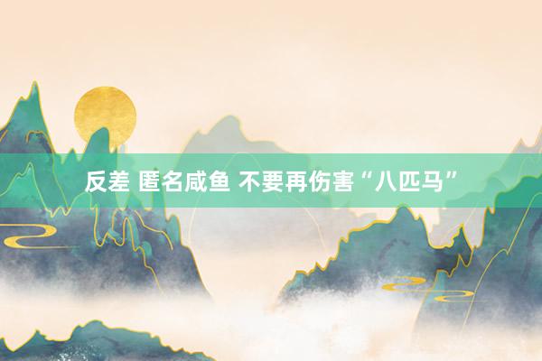 反差 匿名咸鱼 不要再伤害“八匹马”