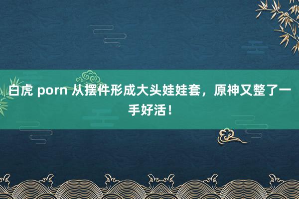 白虎 porn 从摆件形成大头娃娃套，原神又整了一手好活！