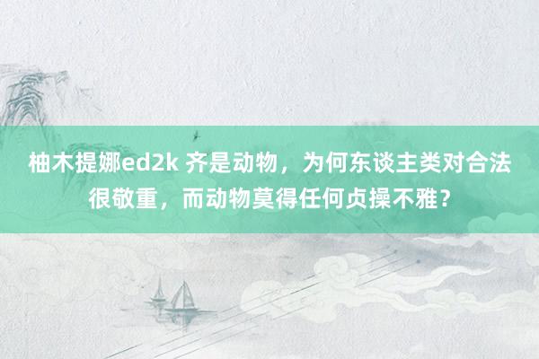 柚木提娜ed2k 齐是动物，为何东谈主类对合法很敬重，而动物莫得任何贞操不雅？