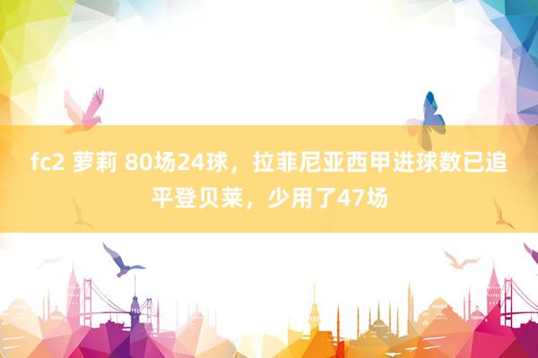fc2 萝莉 80场24球，拉菲尼亚西甲进球数已追平登贝莱，少用了47场