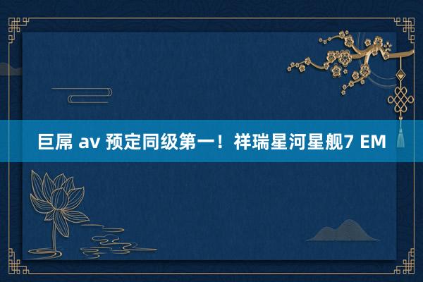 巨屌 av 预定同级第一！祥瑞星河星舰7 EM