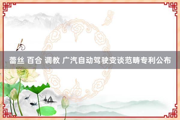 蕾丝 百合 调教 广汽自动驾驶变谈范畴专利公布