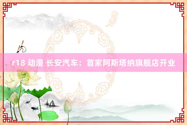 r18 动漫 长安汽车：首家阿斯塔纳旗舰店开业