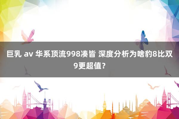 巨乳 av 华系顶流998凑皆 深度分析为啥豹8比双9更超值？