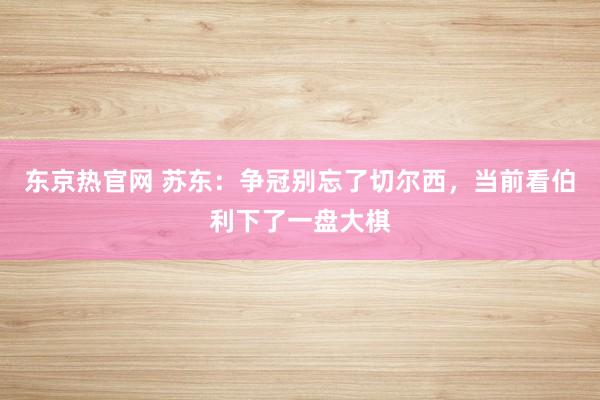 东京热官网 苏东：争冠别忘了切尔西，当前看伯利下了一盘大棋