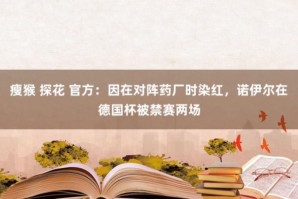 瘦猴 探花 官方：因在对阵药厂时染红，诺伊尔在德国杯被禁赛两场