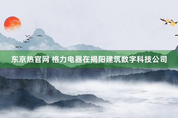 东京热官网 格力电器在揭阳建筑数字科技公司