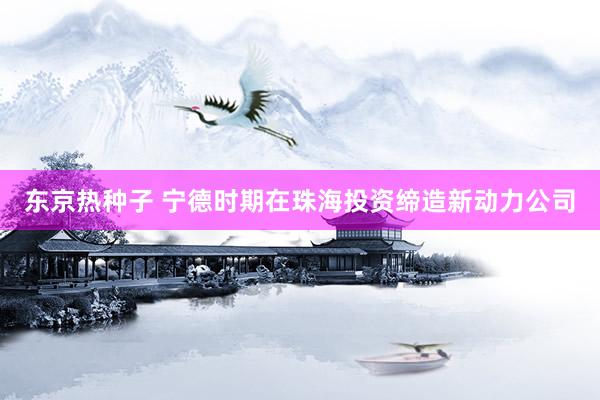 东京热种子 宁德时期在珠海投资缔造新动力公司