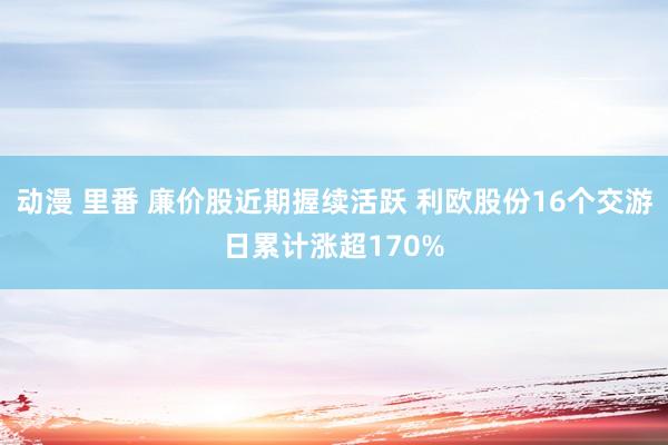 动漫 里番 廉价股近期握续活跃 利欧股份16个交游日累计涨超170%