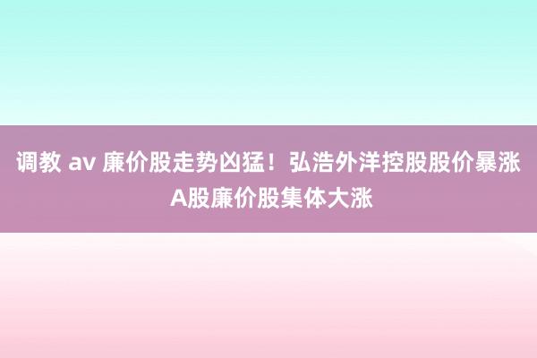 调教 av 廉价股走势凶猛！弘浩外洋控股股价暴涨 A股廉价股集体大涨