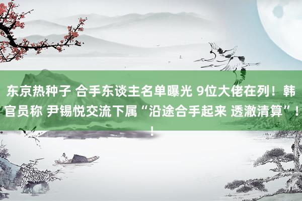 东京热种子 合手东谈主名单曝光 9位大佬在列！韩官员称 尹锡悦交流下属“沿途合手起来 透澈清算”！